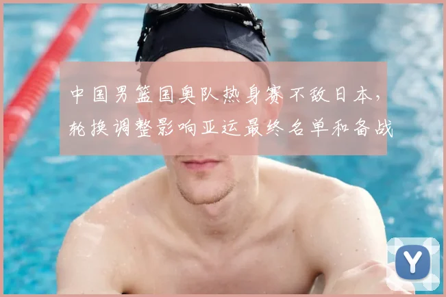 中国男篮国奥队热身赛不敌日本，轮换调整影响亚运最终名单和备战节奏