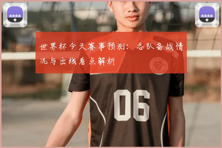 世界杯今天赛事预测:各队备战情况与出线看点解析