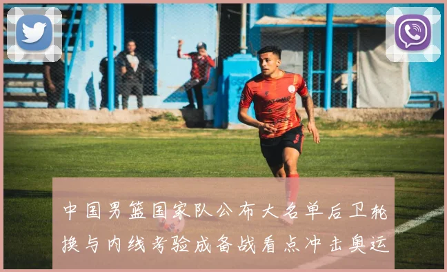 中国男篮国家队公布大名单后卫轮换与内线考验成备战看点冲击奥运