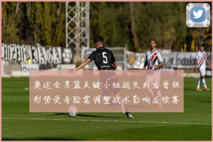 奥运会男篮关键小组战失利后晋级形势受考验需调整战术影响后续赛程