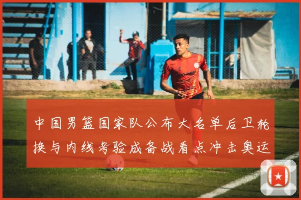 中国男篮国家队公布大名单后卫轮换与内线考验成备战看点冲击奥运