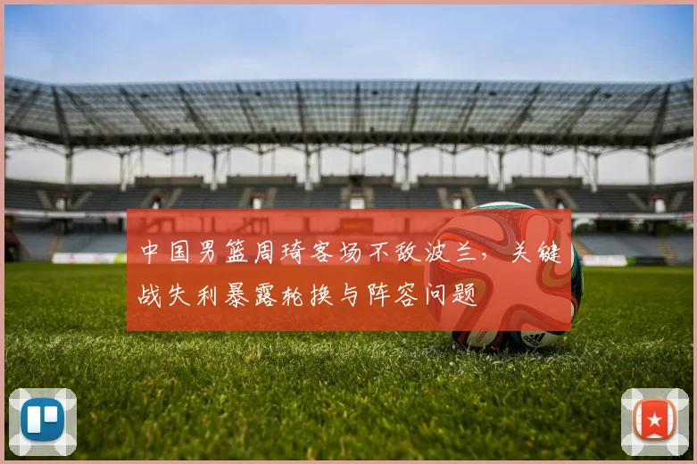 中国男篮周琦客场不敌波兰，关键战失利暴露轮换与阵容问题