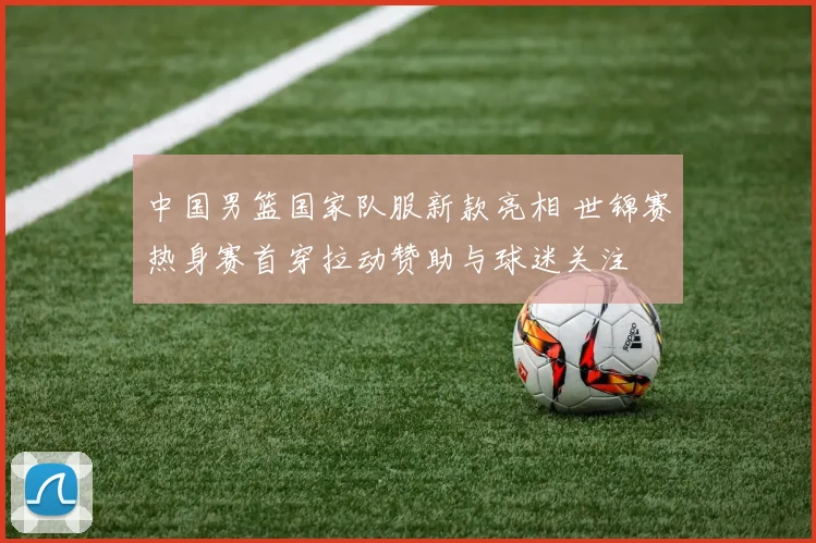 中国男篮国家队服新款亮相 世锦赛热身赛首穿拉动赞助与球迷关注