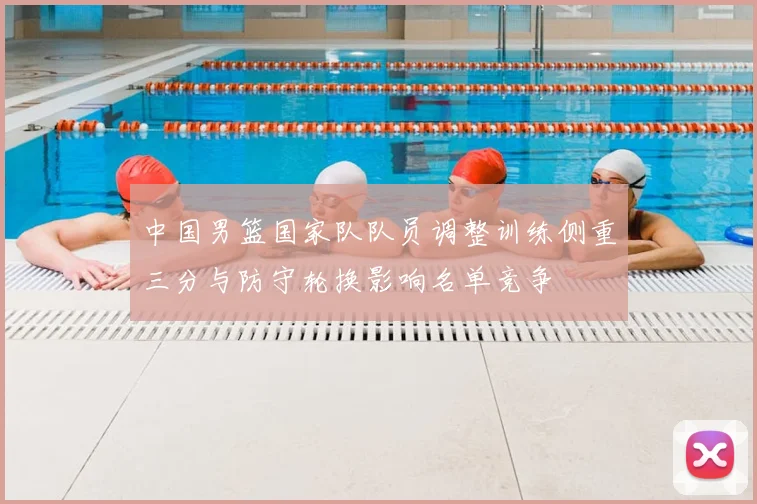 中国男篮国家队队员调整训练侧重三分与防守轮换影响名单竞争