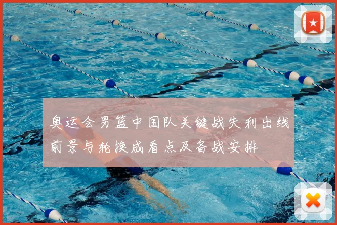 奥运会男篮中国队关键战失利出线前景与轮换成看点及备战安排