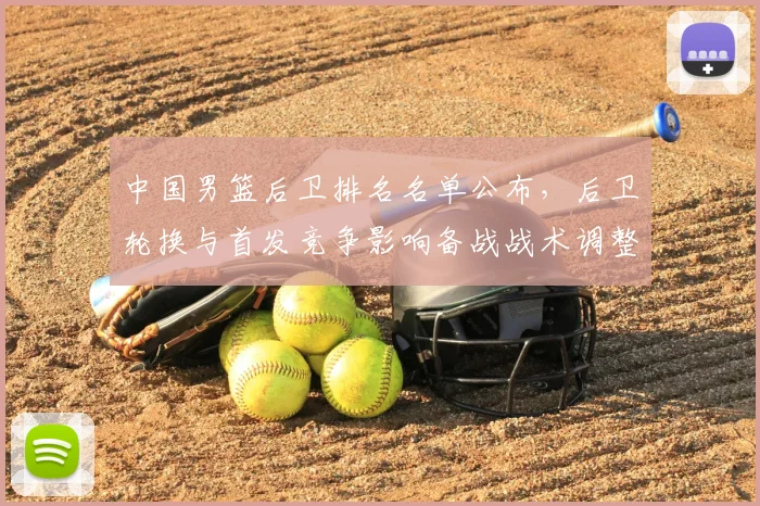 中国男篮后卫排名名单公布，后卫轮换与首发竞争影响备战战术调整