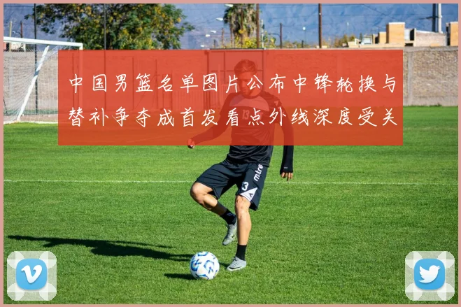 中国男篮名单图片公布中锋轮换与替补争夺成首发看点外线深度受关注