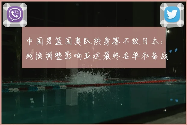 中国男篮国奥队热身赛不敌日本，轮换调整影响亚运最终名单和备战节奏