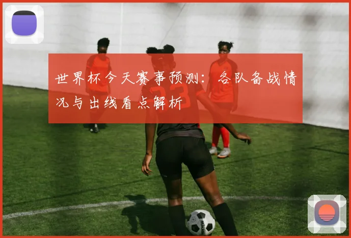 世界杯今天赛事预测：各队备战情况与出线看点解析