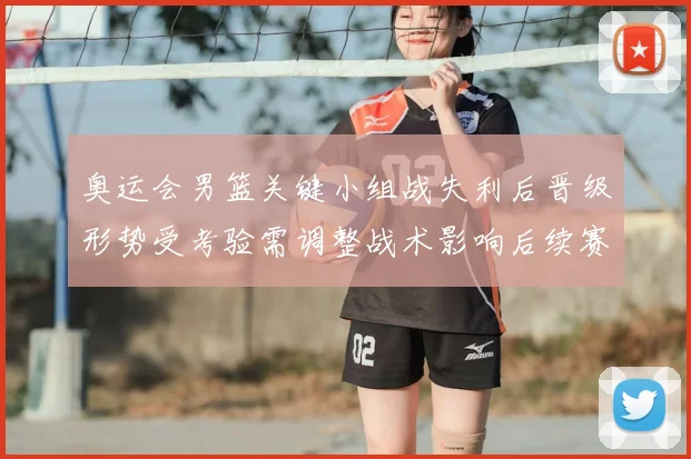 奥运会男篮关键小组战失利后晋级形势受考验需调整战术影响后续赛程