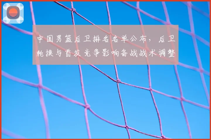 中国男篮后卫排名名单公布，后卫轮换与首发竞争影响备战战术调整