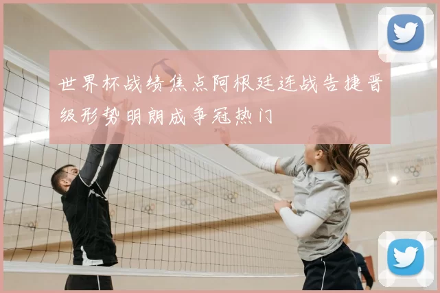 世界杯战绩焦点阿根廷连战告捷晋级形势明朗成争冠热门