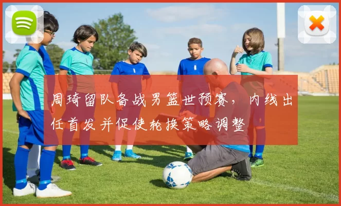 周琦留队备战男篮世预赛，内线出任首发并促使轮换策略调整