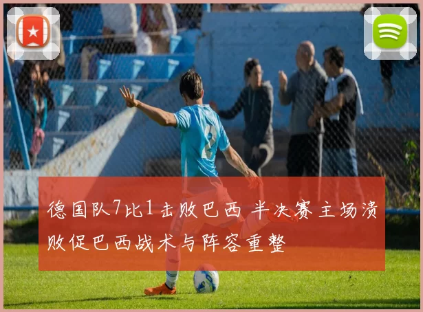 德国队7比1击败巴西 半决赛主场溃败促巴西战术与阵容重整