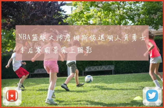 NBA篮球大师詹姆斯伤退湖人负勇士季后赛前景蒙上阴影