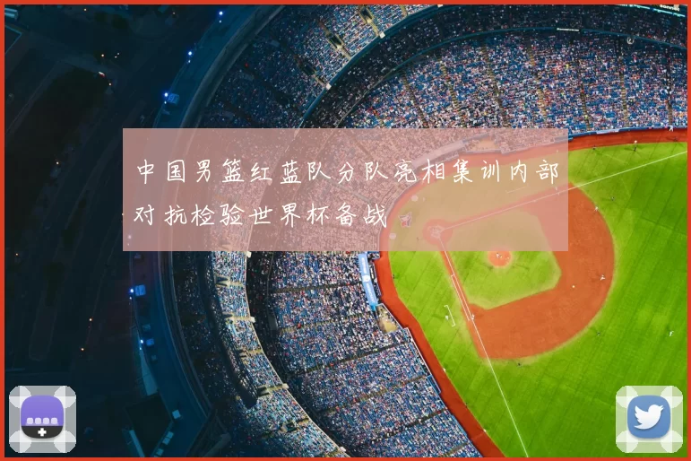 中国男篮红蓝队分队亮相集训内部对抗检验世界杯备战