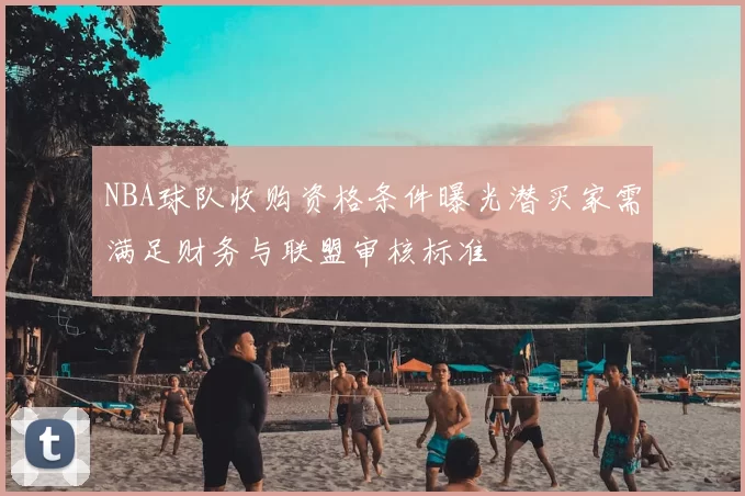 NBA球队收购资格条件曝光潜买家需满足财务与联盟审核标准
