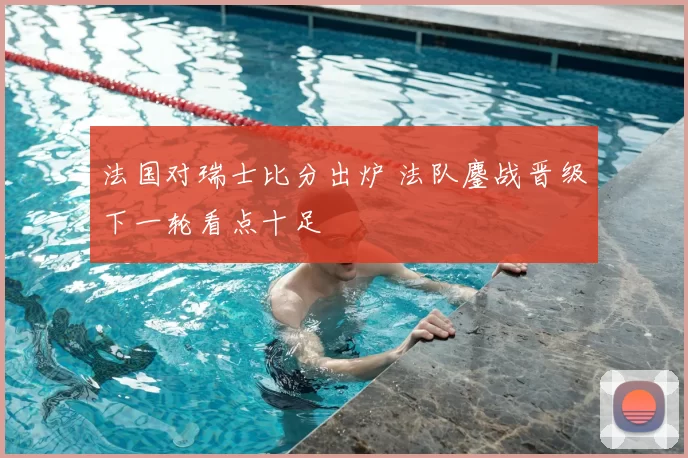 法国对瑞士比分出炉 法队鏖战晋级下一轮看点十足