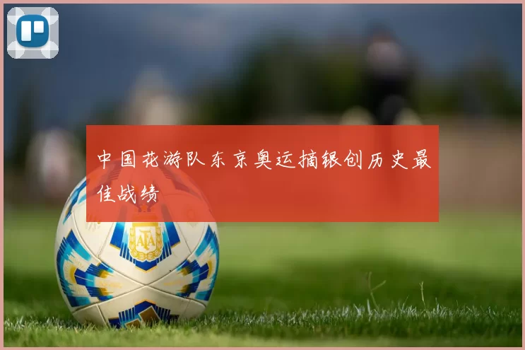 中国花游队东京奥运摘银创历史最佳战绩