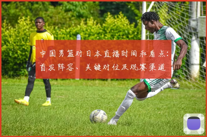 中国男篮对日本直播时间和看点：首发阵容、关键对位及观赛渠道