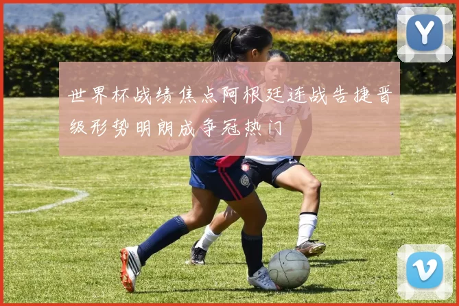 世界杯战绩焦点阿根廷连战告捷晋级形势明朗成争冠热门