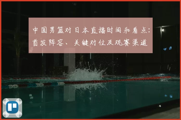 中国男篮对日本直播时间和看点：首发阵容、关键对位及观赛渠道