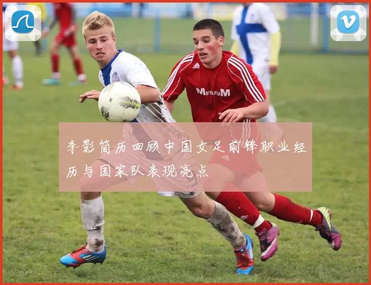 李影简历回顾中国女足前锋职业经历与国家队表现亮点