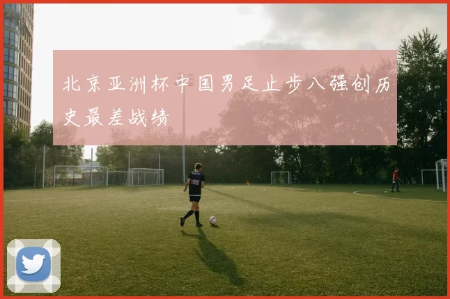 北京亚洲杯中国男足止步八强创历史最差战绩
