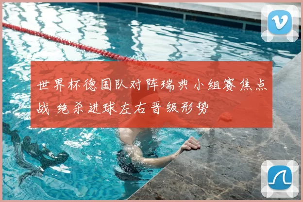 世界杯德国队对阵瑞典小组赛焦点战 绝杀进球左右晋级形势