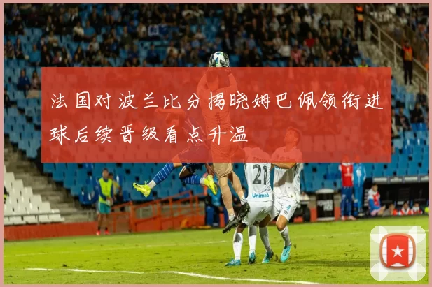 法国对波兰比分揭晓姆巴佩领衔进球后续晋级看点升温