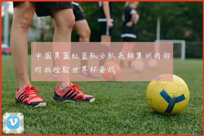 中国男篮红蓝队分队亮相集训内部对抗检验世界杯备战