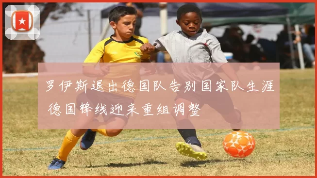 罗伊斯退出德国队告别国家队生涯 德国锋线迎来重组调整
