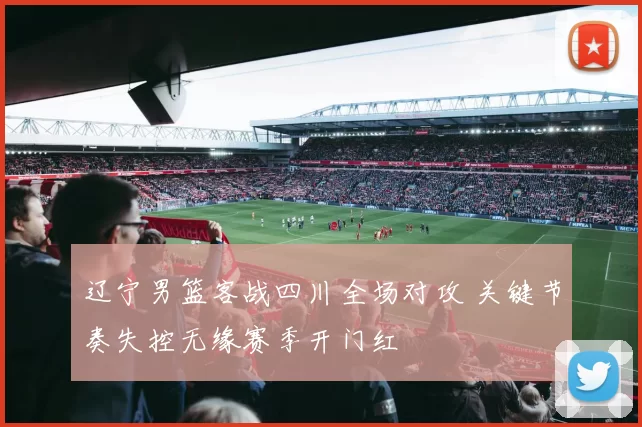 辽宁男篮客战四川全场对攻 关键节奏失控无缘赛季开门红