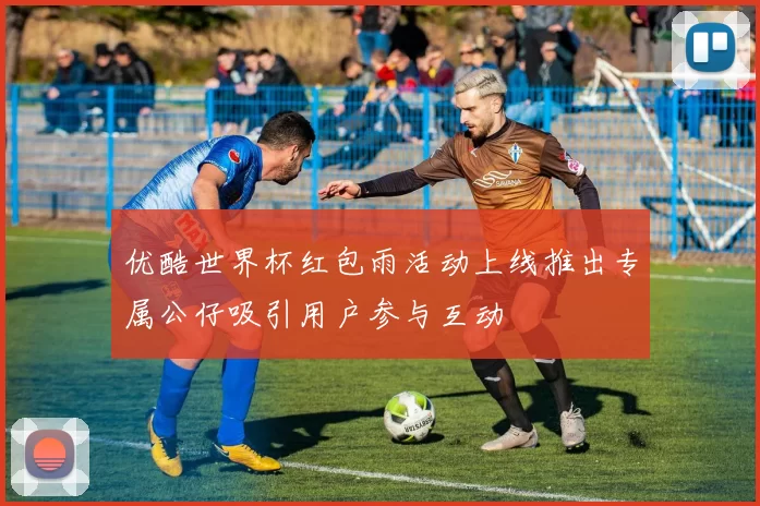 优酷世界杯红包雨活动上线推出专属公仔吸引用户参与互动