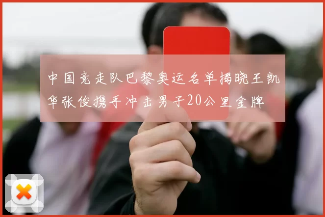 中国竞走队巴黎奥运名单揭晓王凯华张俊携手冲击男子20公里金牌