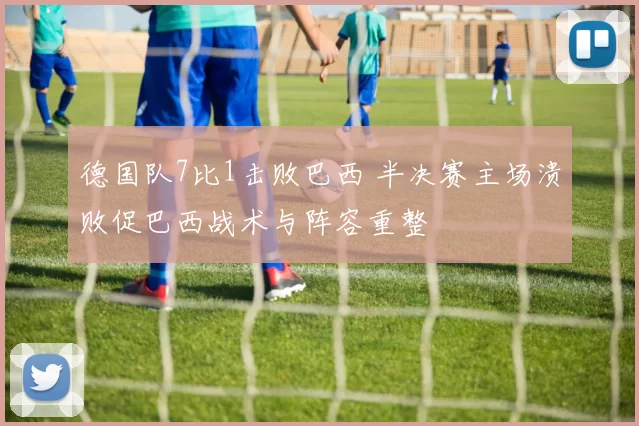 德国队7比1击败巴西 半决赛主场溃败促巴西战术与阵容重整
