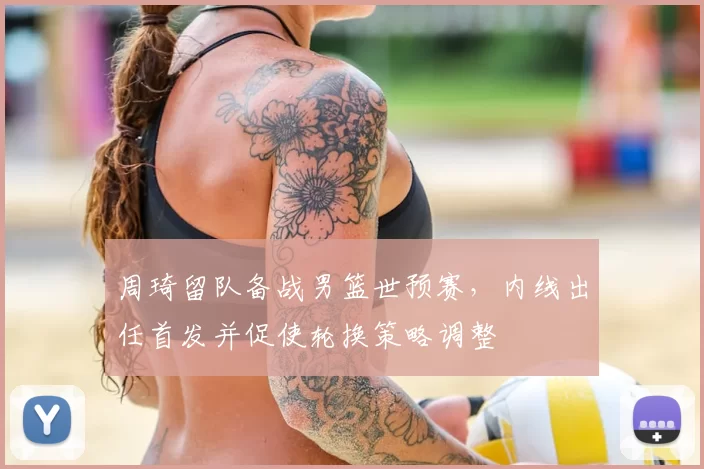 周琦留队备战男篮世预赛，内线出任首发并促使轮换策略调整