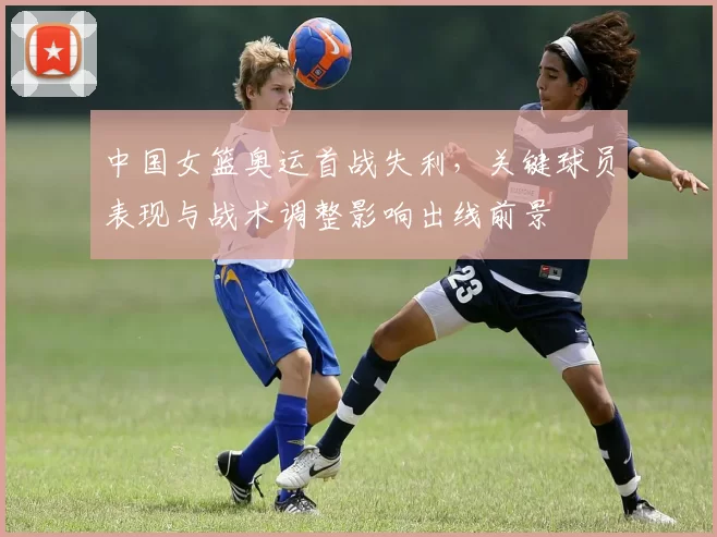 中国女篮奥运首战失利,关键球员表现与战术调整影响出线前景