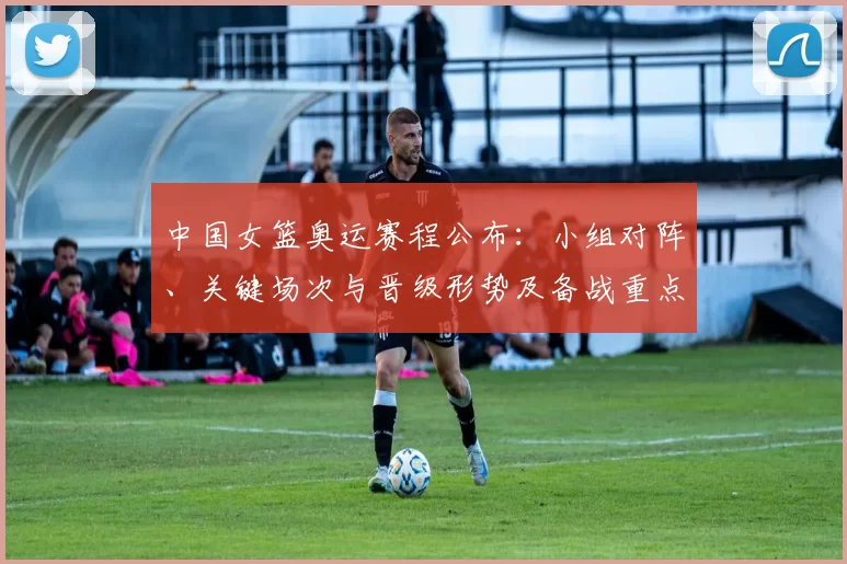 中国女篮奥运赛程公布:小组对阵、关键场次与晋级形势及备战重点