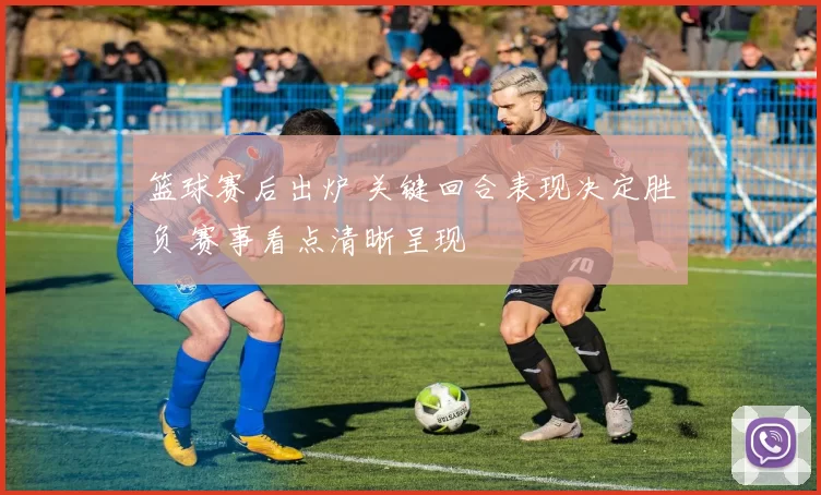 篮球赛后出炉 关键回合表现决定胜负 赛事看点清晰呈现