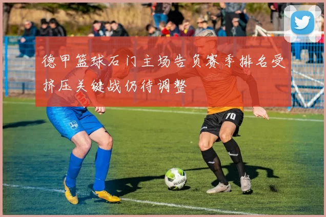 德甲篮球石门主场告负赛季排名受挤压关键战仍待调整