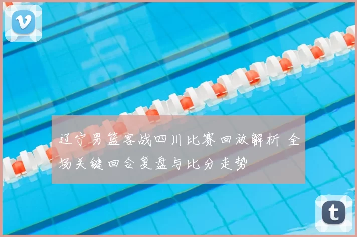 辽宁男篮客战四川比赛回放解析 全场关键回合复盘与比分走势
