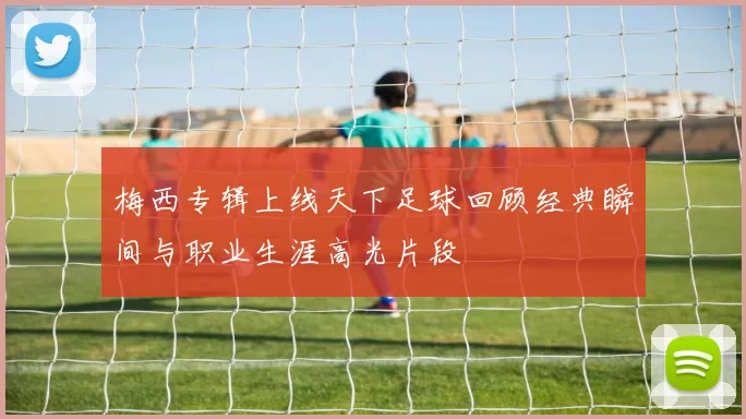 梅西专辑上线天下足球回顾经典瞬间与职业生涯高光片段