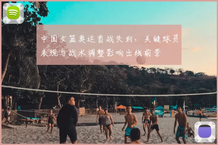 中国女篮奥运首战失利,关键球员表现与战术调整影响出线前景