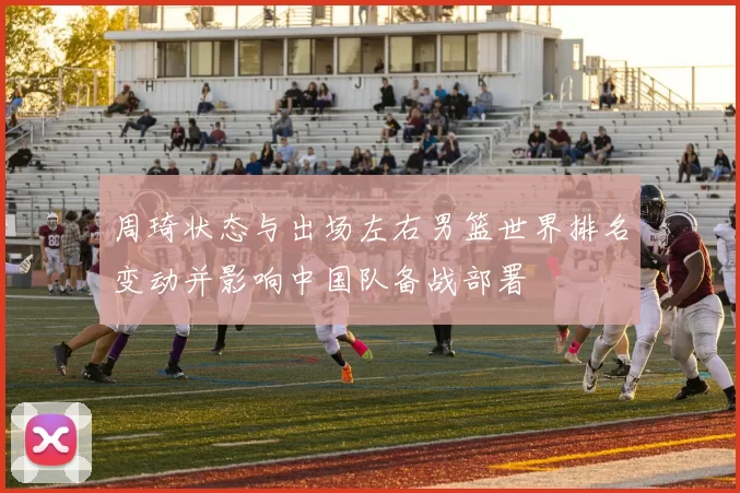 周琦状态与出场左右男篮世界排名变动并影响中国队备战部署