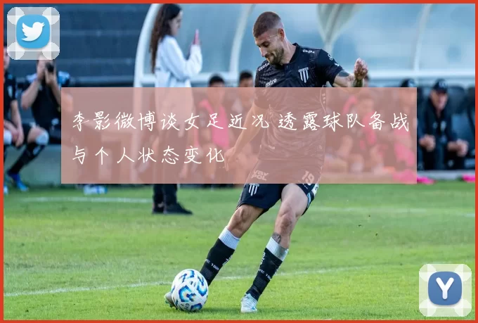 李影微博谈女足近况 透露球队备战与个人状态变化