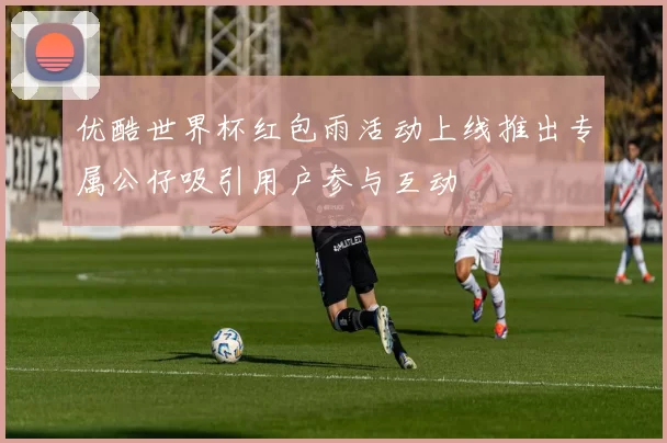 优酷世界杯红包雨活动上线推出专属公仔吸引用户参与互动