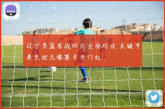 辽宁男篮客战四川全场对攻 关键节奏失控无缘赛季开门红