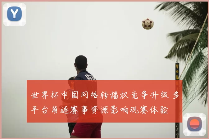 世界杯中国网络转播权竞争升级 多平台角逐赛事资源影响观赛体验